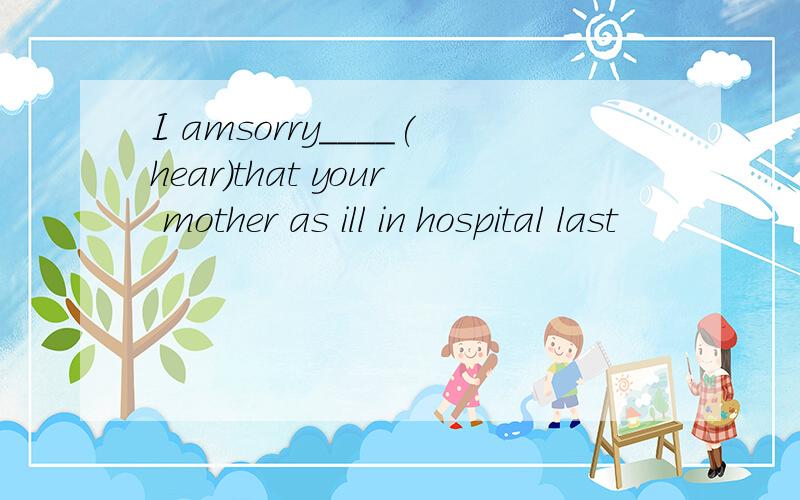 I amsorry____(hear)that your mother as ill in hospital last