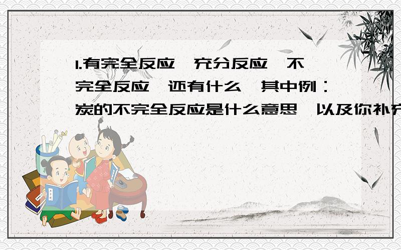 1.有完全反应,充分反应,不完全反应,还有什么,其中例：炭的不完全反应是什么意思,以及你补充的那几个的意思