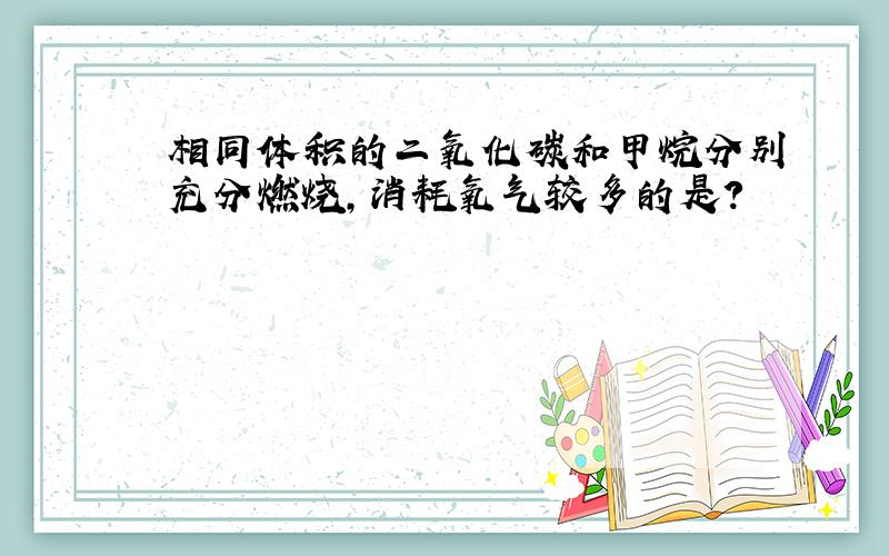 相同体积的二氧化碳和甲烷分别充分燃烧,消耗氧气较多的是?