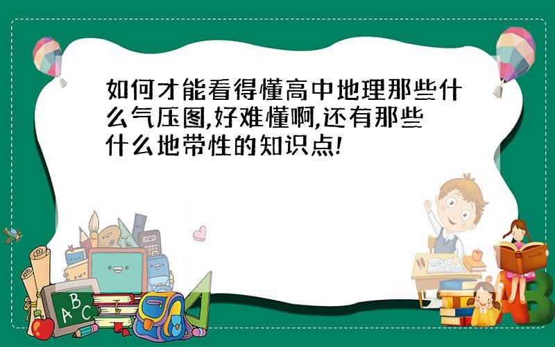 如何才能看得懂高中地理那些什么气压图,好难懂啊,还有那些什么地带性的知识点!