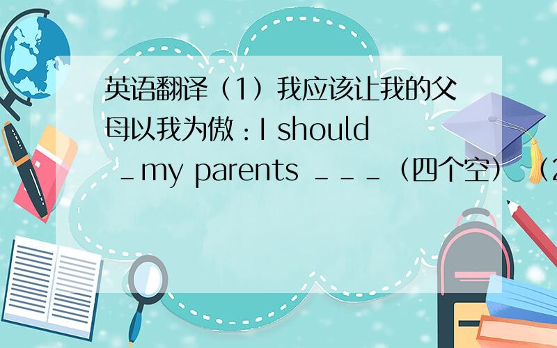 英语翻译（1）我应该让我的父母以我为傲：I should ＿my parents ＿＿＿（四个空） （2）什么使你想出这