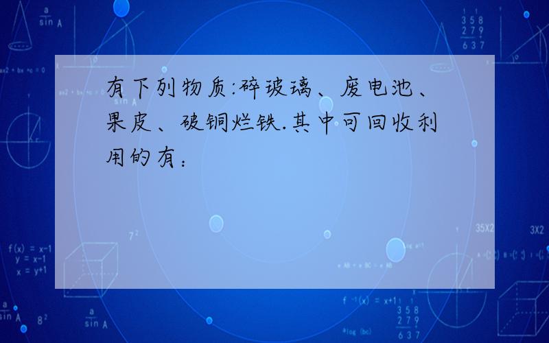 有下列物质:碎玻璃、废电池、果皮、破铜烂铁.其中可回收利用的有：