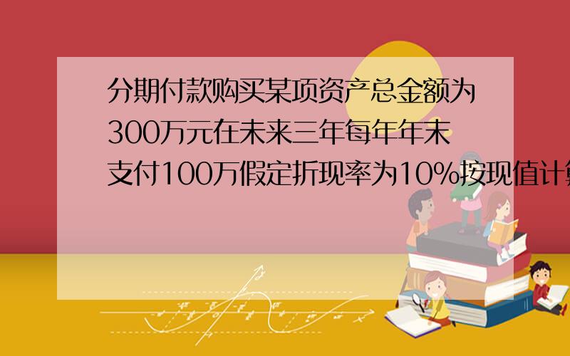 分期付款购买某项资产总金额为300万元在未来三年每年年末支付100万假定折现率为10%按现值计算该资产价值为