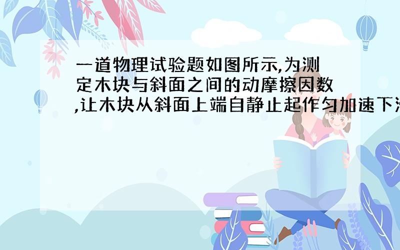 一道物理试验题如图所示,为测定木块与斜面之间的动摩擦因数,让木块从斜面上端自静止起作匀加速下滑运动,使用的试验器材仅限于