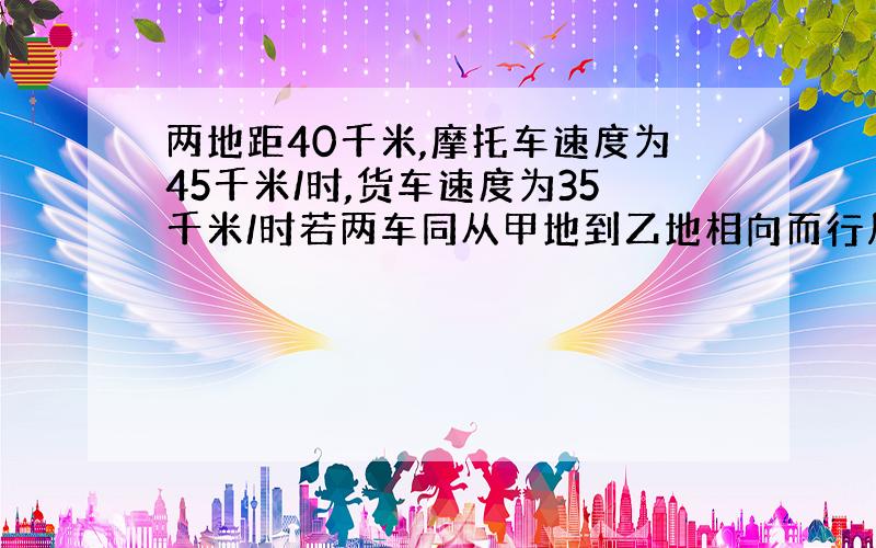 两地距40千米,摩托车速度为45千米/时,货车速度为35千米/时若两车同从甲地到乙地相向而行几小时两辆车相