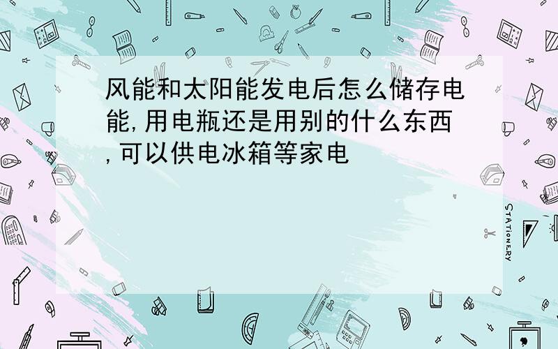 风能和太阳能发电后怎么储存电能,用电瓶还是用别的什么东西,可以供电冰箱等家电