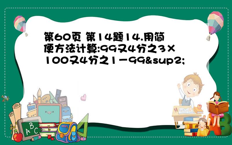 第60页 第14题14.用简便方法计算:99又4分之3×100又4分之1－99²