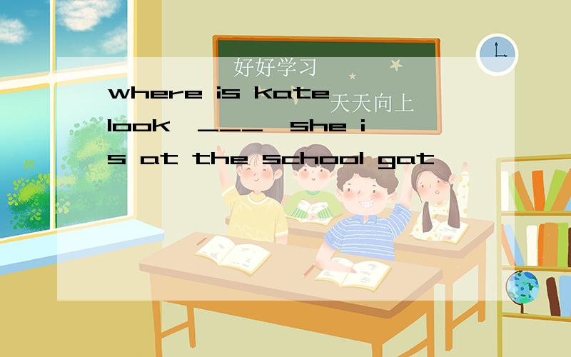 where is kate look,___,she is at the school gat