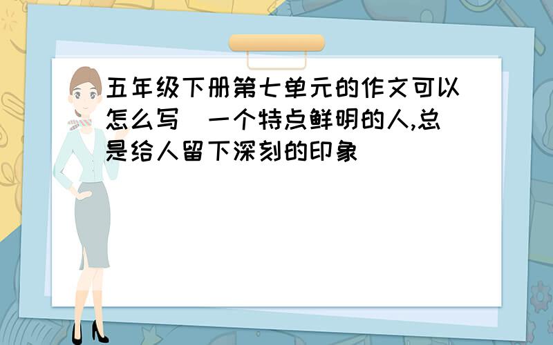 五年级下册第七单元的作文可以怎么写(一个特点鲜明的人,总是给人留下深刻的印象)