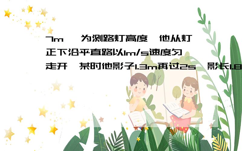 7m ,为测路灯高度,他从灯正下沿平直路以1m/s速度匀走开,某时他影子1.3m再过2s,影长1.8m,灯距地多