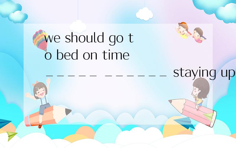 we should go to bed on time _____ ______ staying up late.