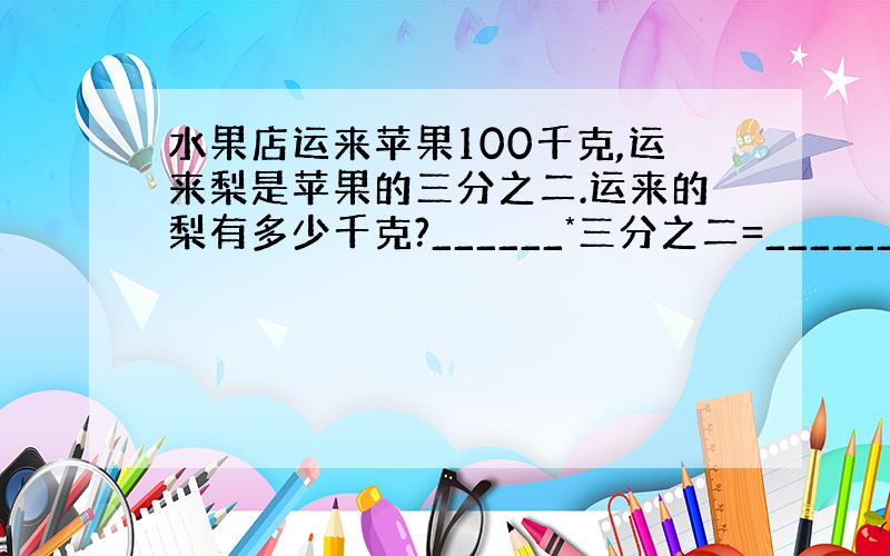 水果店运来苹果100千克,运来梨是苹果的三分之二.运来的梨有多少千克?______*三分之二=__________