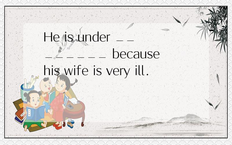 He is under ________ becausehis wife is very ill.