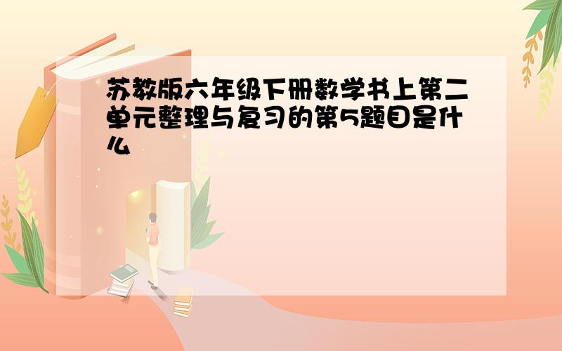 苏教版六年级下册数学书上第二单元整理与复习的第5题目是什么