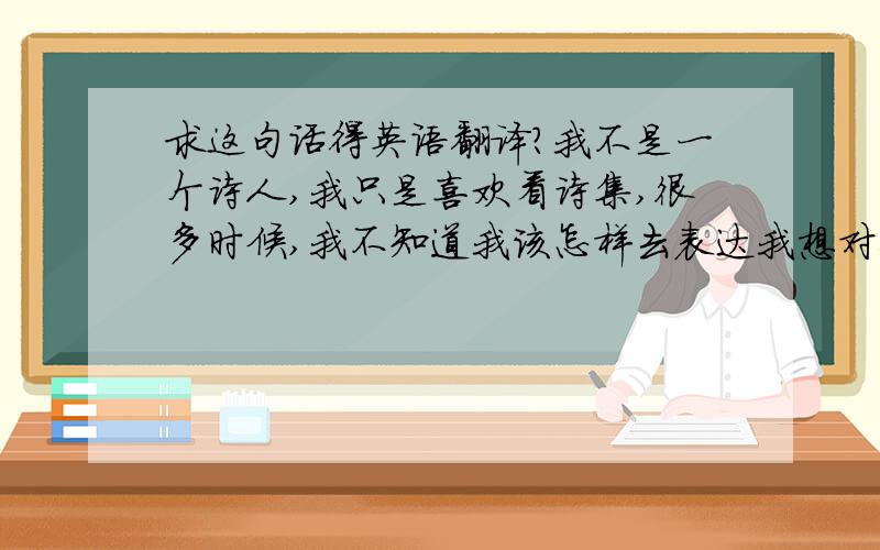 求这句话得英语翻译?我不是一个诗人,我只是喜欢看诗集,很多时候,我不知道我该怎样去表达我想对你说的话,