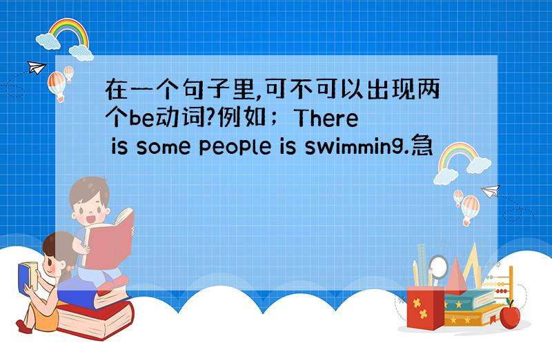 在一个句子里,可不可以出现两个be动词?例如；There is some people is swimming.急