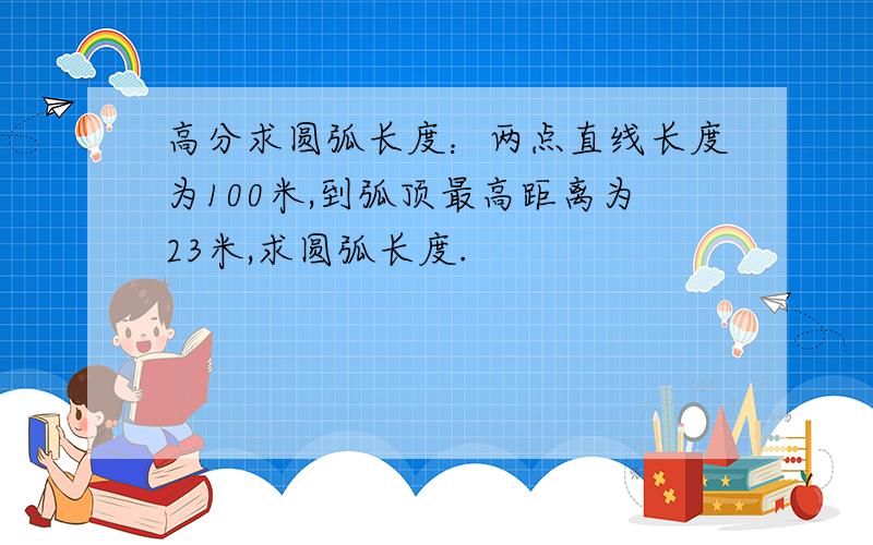 高分求圆弧长度：两点直线长度为100米,到弧顶最高距离为23米,求圆弧长度.