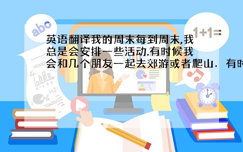 英语翻译我的周末每到周末,我总是会安排一些活动.有时候我会和几个朋友一起去郊游或者爬山．有时候我会去逛街、购物,有时候我