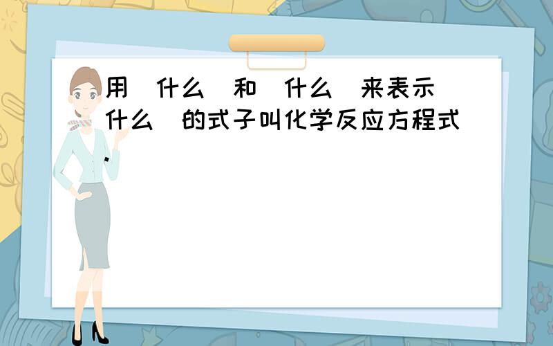 用（什么）和（什么）来表示（什么）的式子叫化学反应方程式.