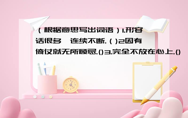 （根据意思写出词语）1.形容话很多,连续不断.（)2因有倚仗就无所顾忌.()3.完全不放在心上.()