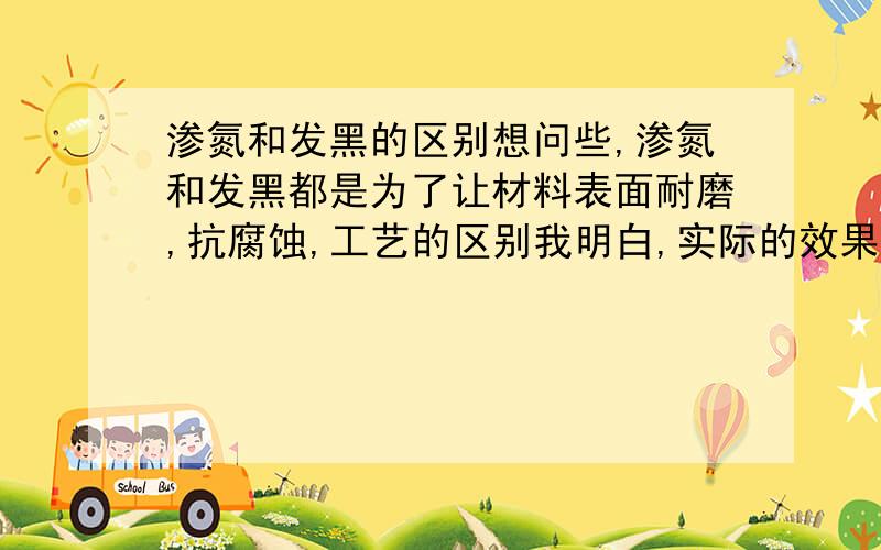 渗氮和发黑的区别想问些,渗氮和发黑都是为了让材料表面耐磨,抗腐蚀,工艺的区别我明白,实际的效果究竟有什么区别?什么情况改