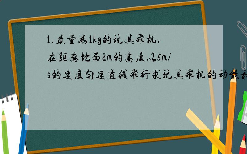 1.质量为1kg的玩具飞机,在距离地面2m的高度以5m/s的速度匀速直线飞行求玩具飞机的动能和重力势能 g=10m/s2