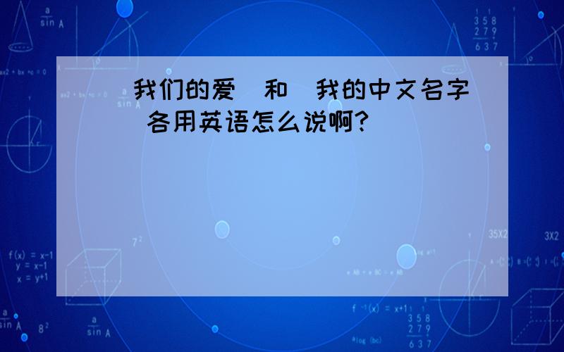 (我们的爱)和(我的中文名字) 各用英语怎么说啊?