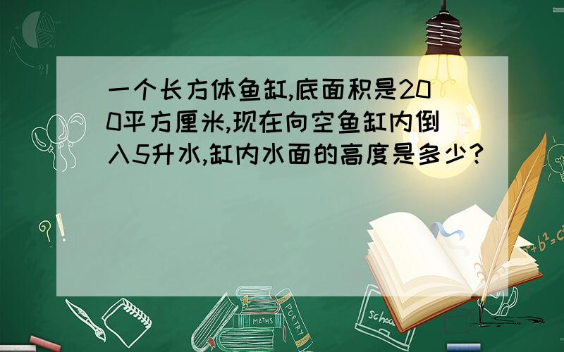 一个长方体鱼缸,底面积是200平方厘米,现在向空鱼缸内倒入5升水,缸内水面的高度是多少?