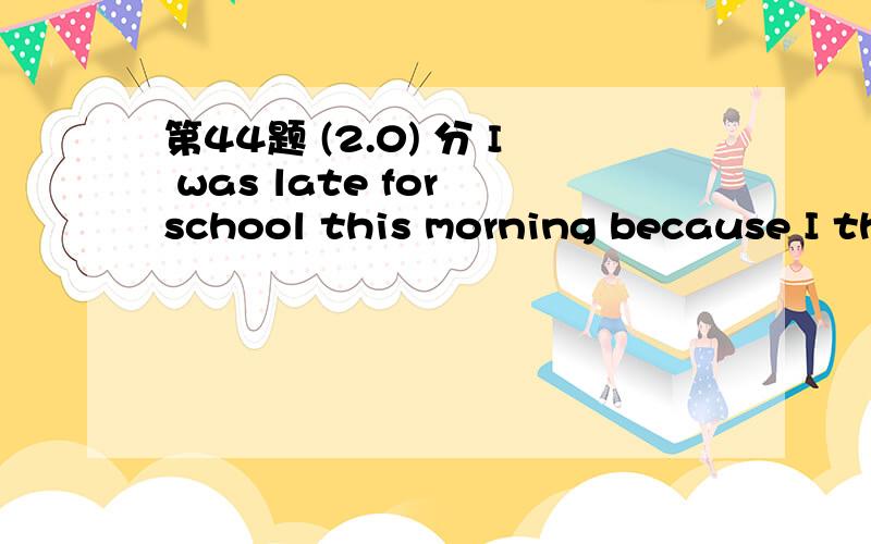 第44题 (2.0) 分 I was late for school this morning because I th