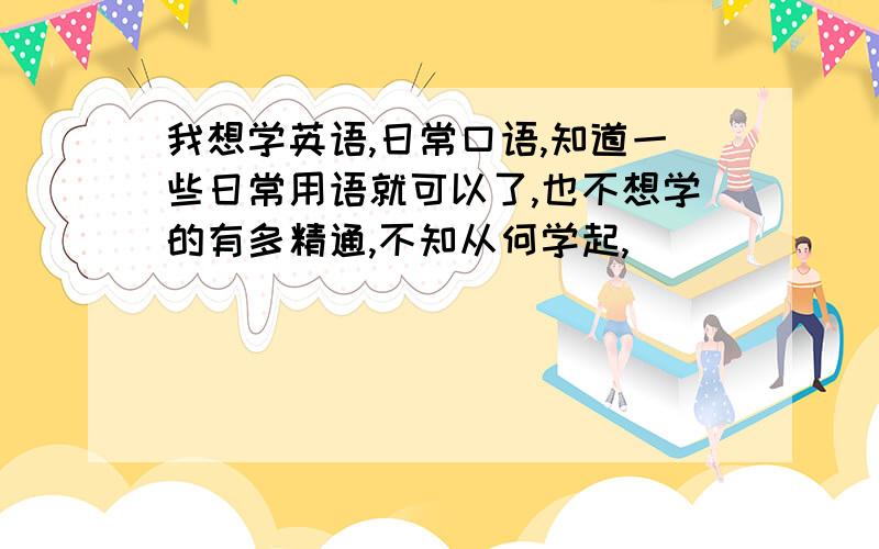 我想学英语,日常口语,知道一些日常用语就可以了,也不想学的有多精通,不知从何学起,