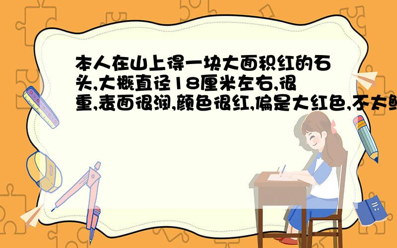 本人在山上得一块大面积红的石头,大概直径18厘米左右,很重,表面很润,颜色很红,偏是大红色,不太鲜红的那样.据我自己上网