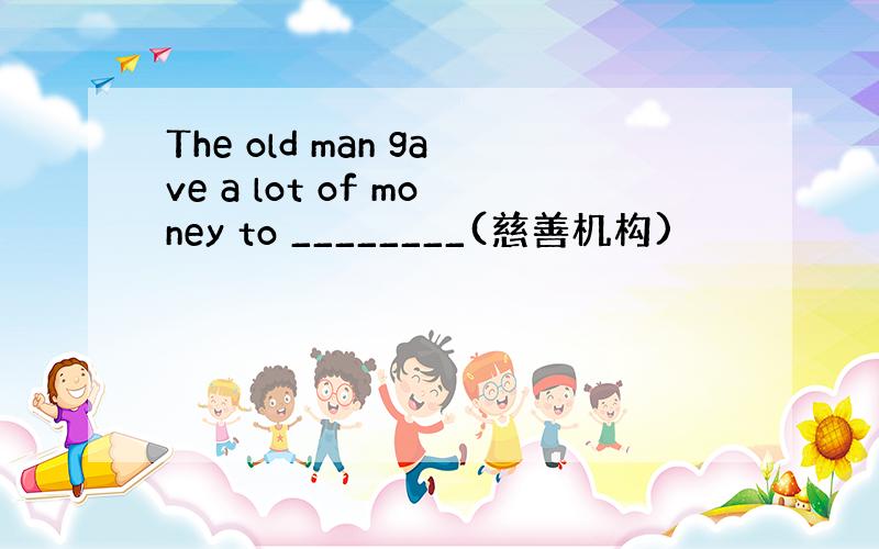 The old man gave a lot of money to ________(慈善机构)