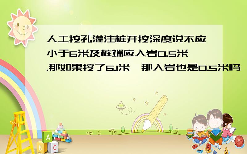 人工挖孔灌注桩开挖深度说不应小于6米及桩端应入岩0.5米.那如果挖了6.1米,那入岩也是0.5米吗