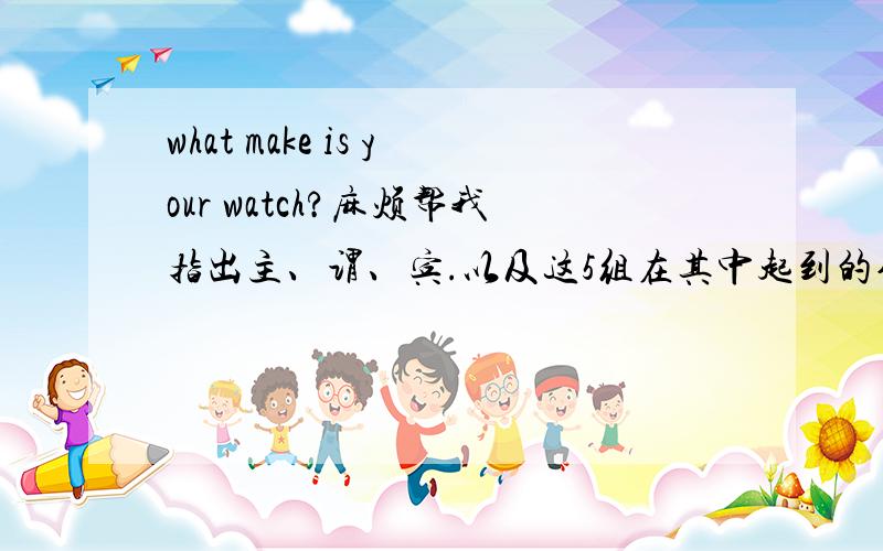 what make is your watch?麻烦帮我指出主、谓、宾.以及这5组在其中起到的作用.谢谢了.