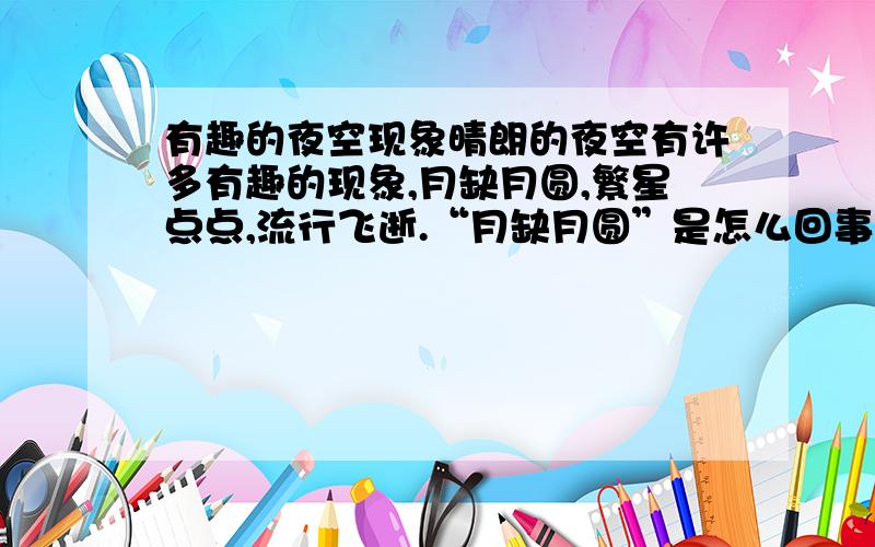 有趣的夜空现象晴朗的夜空有许多有趣的现象,月缺月圆,繁星点点,流行飞逝.“月缺月圆”是怎么回事呢?课文《望月》中的小外甥