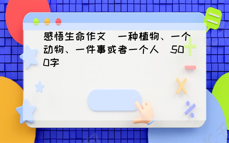 感悟生命作文（一种植物、一个动物、一件事或者一个人）500字