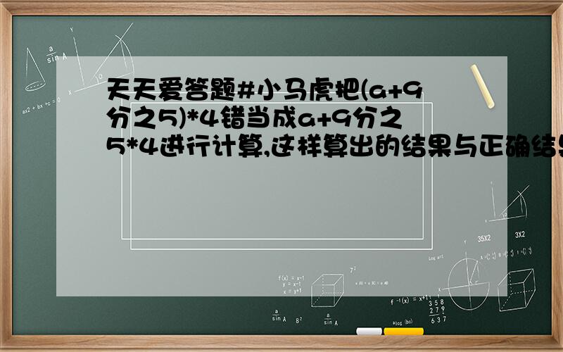 天天爱答题#小马虎把(a+9分之5)*4错当成a+9分之5*4进行计算,这样算出的结果与正确结果相差多少