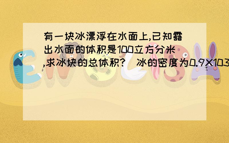 有一块冰漂浮在水面上,已知露出水面的体积是100立方分米,求冰块的总体积?（冰的密度为0.9X103千克/平方米）...