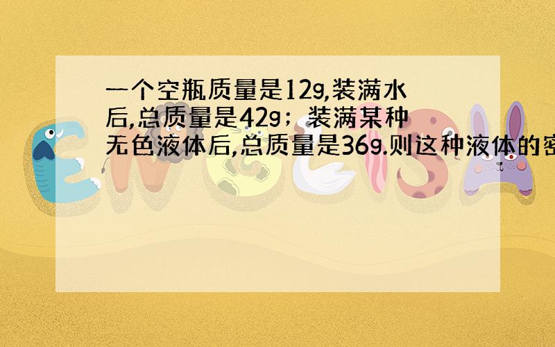 一个空瓶质量是12g,装满水后,总质量是42g；装满某种无色液体后,总质量是36g.则这种液体的密度是多少?这种液体可能