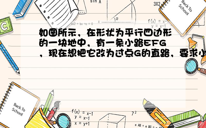 如图所示，在形状为平行四边形的一块地中，有一条小路EFG，现在想把它改为过点G的直路，要求小路两侧土地面积都不变，请在图