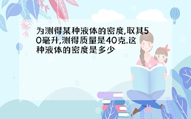 为测得某种液体的密度,取其50毫升,测得质量是40克.这种液体的密度是多少