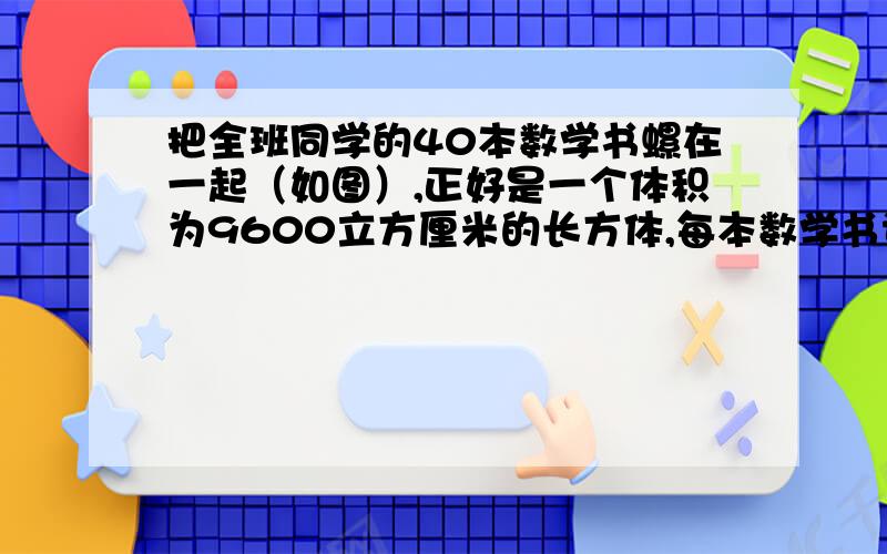 把全班同学的40本数学书螺在一起（如图）,正好是一个体积为9600立方厘米的长方体,每本数学书课本厚多少