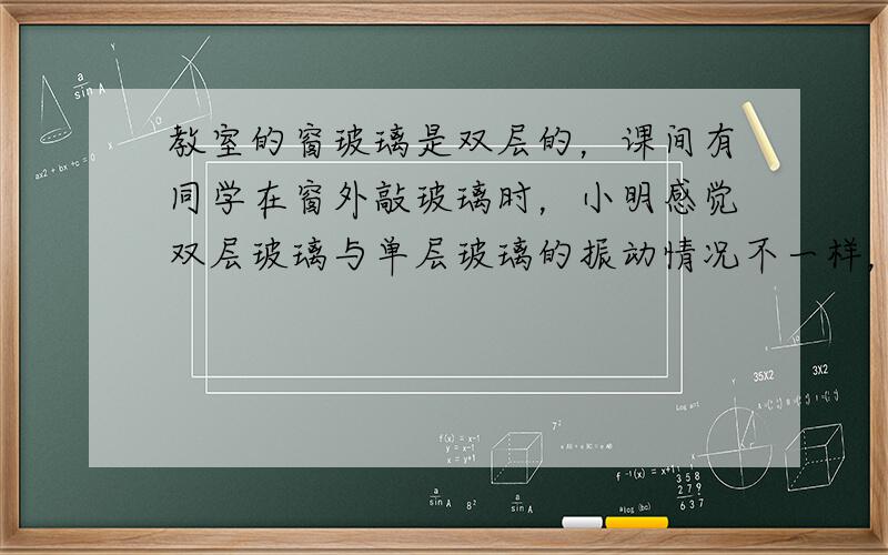 教室的窗玻璃是双层的，课间有同学在窗外敲玻璃时，小明感觉双层玻璃与单层玻璃的振动情况不一样，于是他想探究“受敲击时，双层