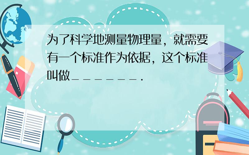 为了科学地测量物理量，就需要有一个标准作为依据，这个标准叫做______．