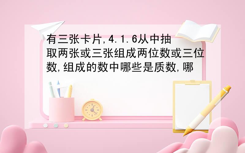 有三张卡片,4.1.6从中抽取两张或三张组成两位数或三位数,组成的数中哪些是质数,哪