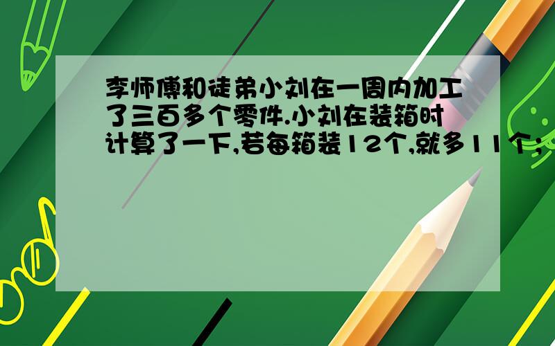 李师傅和徒弟小刘在一周内加工了三百多个零件.小刘在装箱时计算了一下,若每箱装12个,就多11个；若每