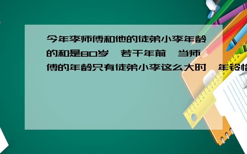 今年李师傅和他的徒弟小李年龄的和是80岁,若干年前,当师傅的年龄只有徒弟小李这么大时,年铃恰好是当时小李的3倍.小李今年