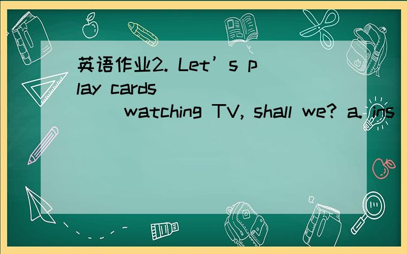 英语作业2. Let’s play cards ______ watching TV, shall we? a. ins