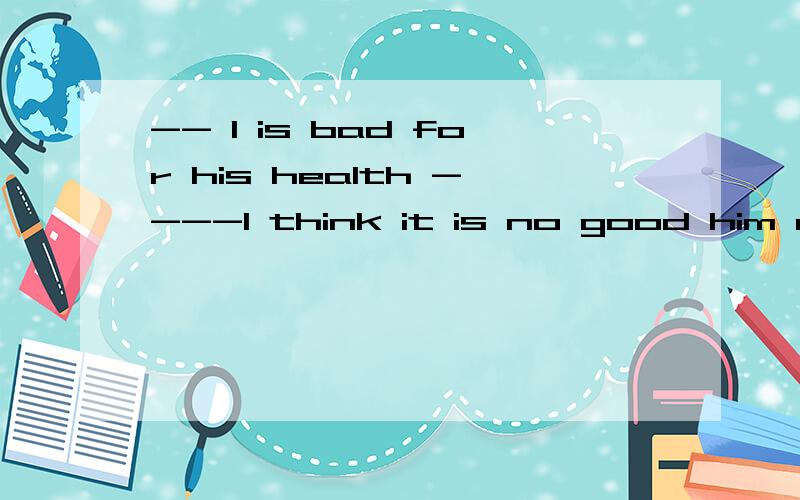 -- l is bad for his health ----I think it is no good him abo