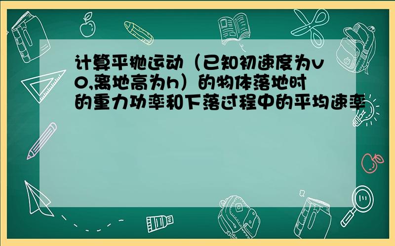 计算平抛运动（已知初速度为v0,离地高为h）的物体落地时的重力功率和下落过程中的平均速率